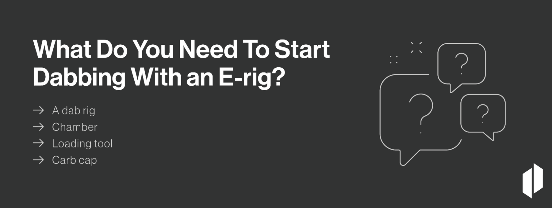 To start dabbing with an E-rig, you'll need a dab rig, chamber, loading tool, and carb cap.